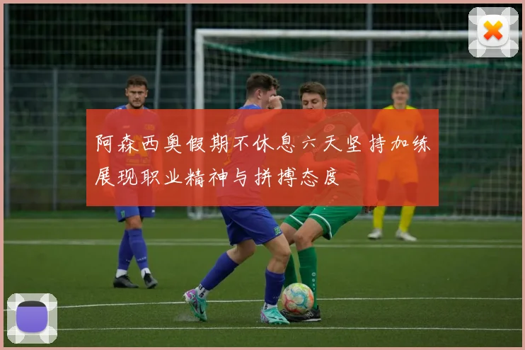 阿森西奥假期不休息六天坚持加练展现职业精神与拼搏态度