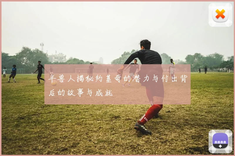 半兽人揭秘约基奇的潜力与付出背后的故事与成就