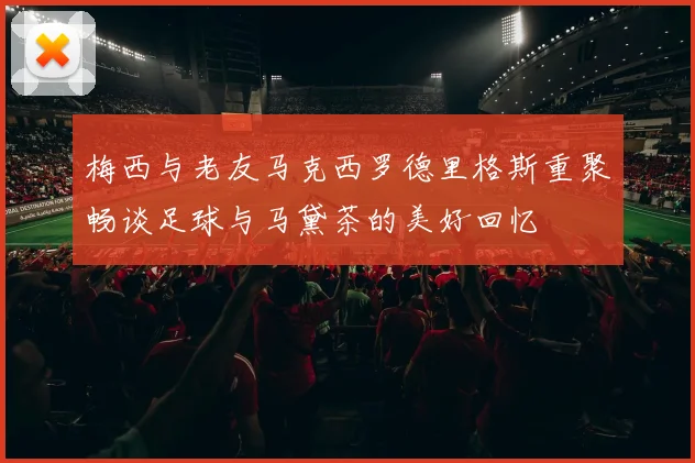 梅西与老友马克西罗德里格斯重聚畅谈足球与马黛茶的美好回忆