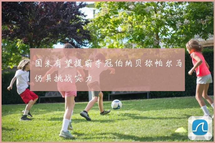 国米有望提前夺冠伯纳贝称帕尔马仍具挑战实力