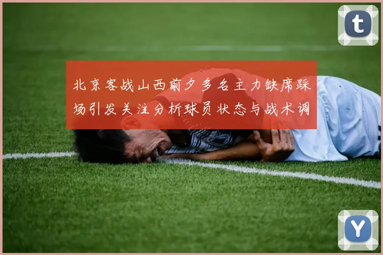 北京客战山西前夕多名主力缺席踩场引发关注分析球员状态与战术调整