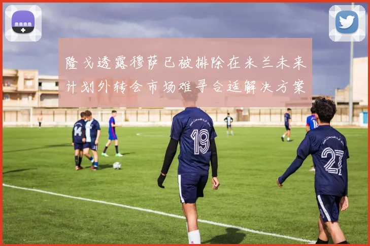 隆戈透露穆萨已被排除在米兰未来计划外转会市场难寻合适解决方案