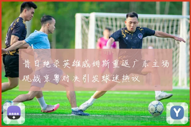 昔日绝杀英雄威姆斯重返广东主场观战京粤对决引发球迷热议