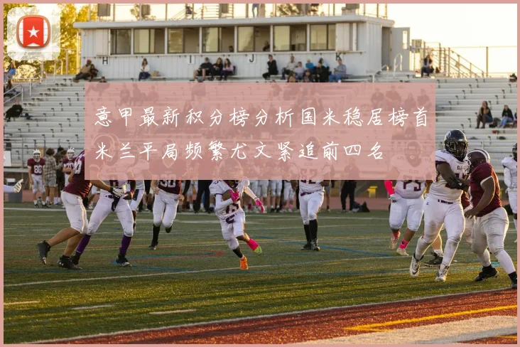 意甲最新积分榜分析国米稳居榜首米兰平局频繁尤文紧追前四名