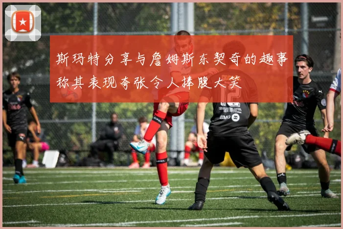 斯玛特分享与詹姆斯东契奇的趣事称其表现夸张令人捧腹大笑