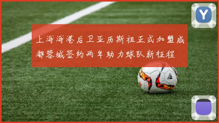 上海海港后卫亚历斯祖正式加盟成都蓉城签约两年助力球队新征程