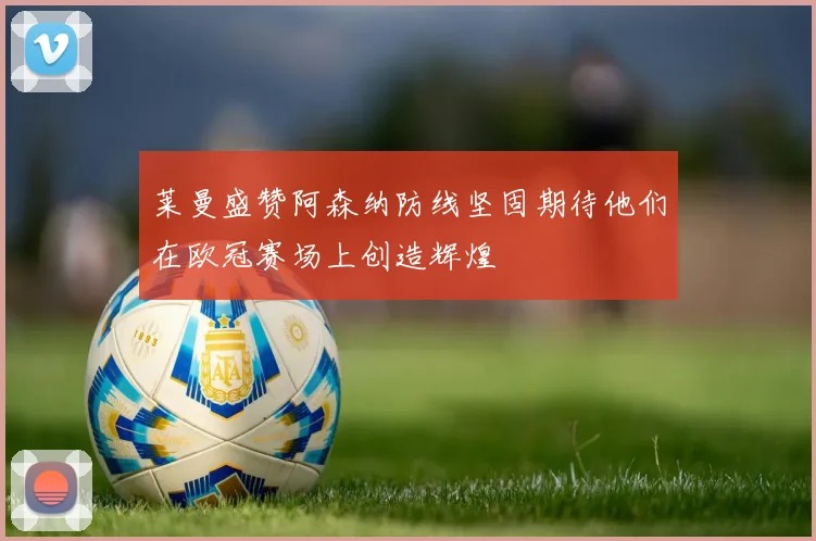 莱曼盛赞阿森纳防线坚固期待他们在欧冠赛场上创造辉煌