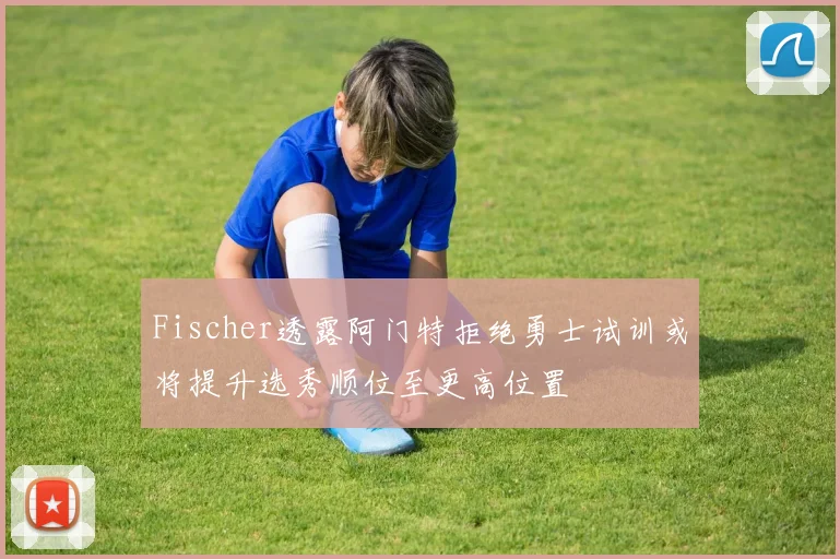 Fischer透露阿门特拒绝勇士试训或将提升选秀顺位至更高位置
