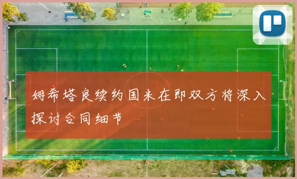 姆希塔良续约国米在即双方将深入探讨合同细节