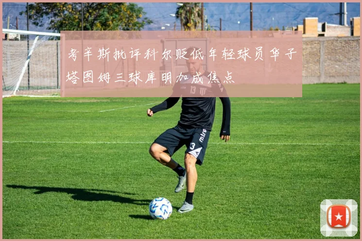 考辛斯批评科尔贬低年轻球员华子塔图姆三球库明加成焦点