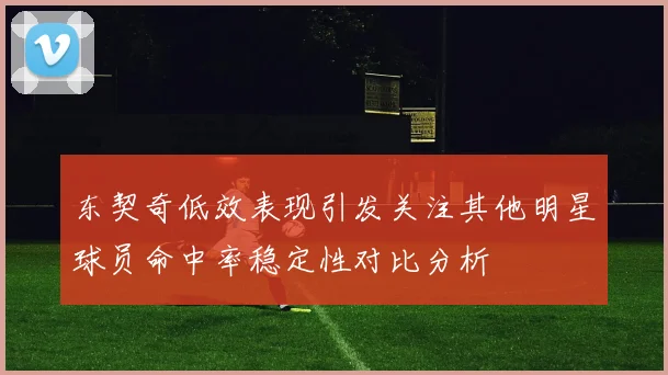东契奇低效表现引发关注其他明星球员命中率稳定性对比分析