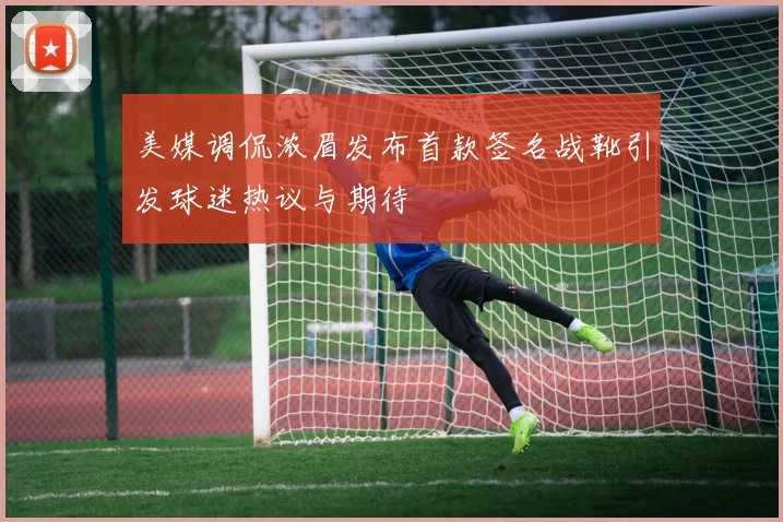 美媒调侃浓眉发布首款签名战靴引发球迷热议与期待