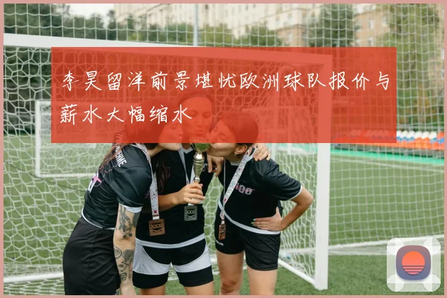 李昊留洋前景堪忧欧洲球队报价与薪水大幅缩水