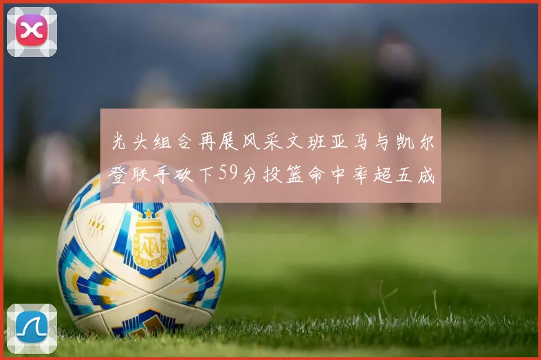 光头组合再展风采文班亚马与凯尔登联手砍下59分投篮命中率超五成