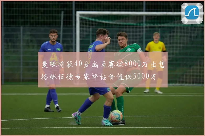 曼联将获40分成马赛欲8000万出售格林伍德专家评估价值仅5000万
