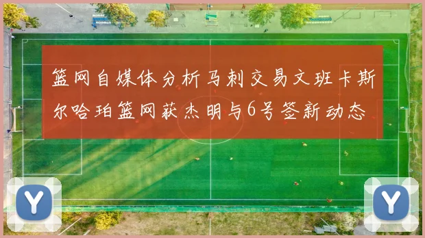 篮网自媒体分析马刺交易文班卡斯尔哈珀篮网获杰明与6号签新动态