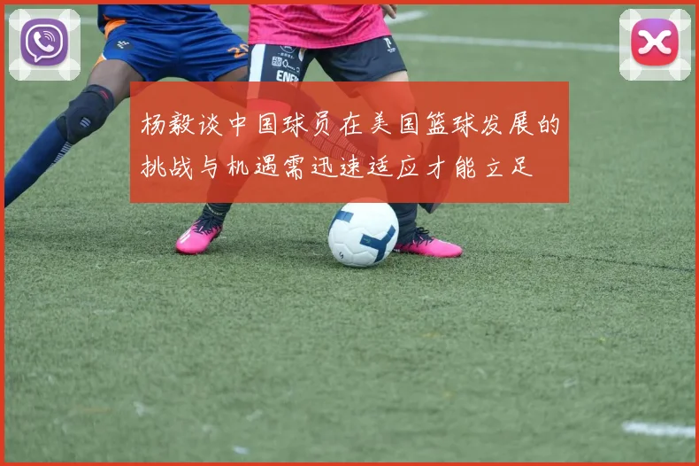 杨毅谈中国球员在美国篮球发展的挑战与机遇需迅速适应才能立足