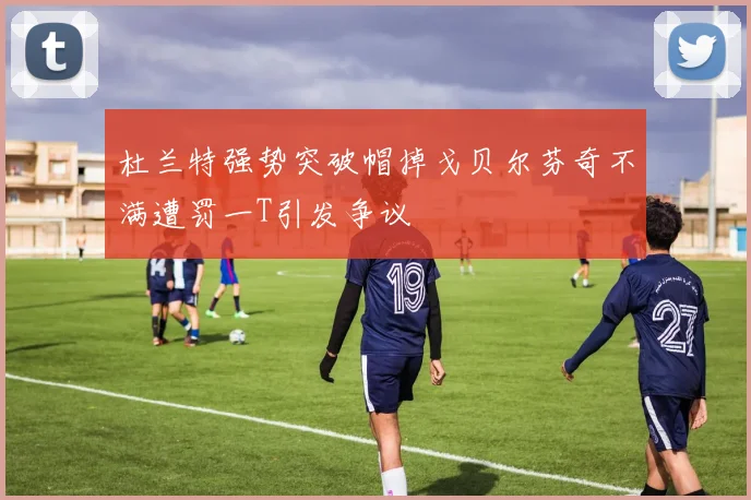 杜兰特强势突破帽掉戈贝尔芬奇不满遭罚一T引发争议