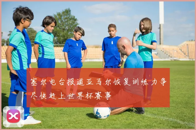 塞尔电台报道亚马尔恢复训练力争尽快赶上世界杯赛事